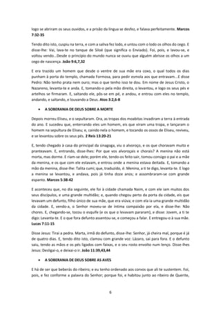 6
logo se abriram os seus ouvidos, e a prisão da língua se desfez, e falava perfeitamente. Marcos
7:32-35
Tendo dito isto, cuspiu na terra, e com a saliva fez lodo, e untou com o lodo os olhos do cego. E
disse-lhe: Vai, lava-te no tanque de Siloé (que significa o Enviado). Foi, pois, e lavou-se, e
voltou vendo...Desde o princípio do mundo nunca se ouviu que alguém abrisse os olhos a um
cego de nascença. João 9:6,7,32
E era trazido um homem que desde o ventre de sua mãe era coxo, o qual todos os dias
punham à porta do templo, chamada Formosa, para pedir esmola aos que entravam...E disse
Pedro: Não tenho prata nem ouro; mas o que tenho isso te dou. Em nome de Jesus Cristo, o
Nazareno, levanta-te e anda. E, tomando-o pela mão direita, o levantou, e logo os seus pés e
artelhos se firmaram. E, saltando ele, pôs-se em pé, e andou, e entrou com eles no templo,
andando, e saltando, e louvando a Deus. Atos 3:2,6-8
 A SOBERANIA DE DEUS SOBRE A MORTE
Depois morreu Eliseu, e o sepultaram. Ora, as tropas dos moabitas invadiram a terra à entrada
do ano. E sucedeu que, enterrando eles um homem, eis que viram uma tropa, e lançaram o
homem na sepultura de Eliseu; e, caindo nela o homem, e tocando os ossos de Eliseu, reviveu,
e se levantou sobre os seus pés. 2 Reis 13:20-21
E, tendo chegado à casa do principal da sinagoga, viu o alvoroço, e os que choravam muito e
pranteavam. E, entrando, disse-lhes: Por que vos alvoroçais e chorais? A menina não está
morta, mas dorme. E riam-se dele; porém ele, tendo-os feito sair, tomou consigo o pai e a mãe
da menina, e os que com ele estavam, e entrou onde a menina estava deitada. E, tomando a
mão da menina, disse-lhe: Talita cumi; que, traduzido, é: Menina, a ti te digo, levanta-te. E logo
a menina se levantou, e andava, pois já tinha doze anos; e assombraram-se com grande
espanto. Marcos 5:38-42
E aconteceu que, no dia seguinte, ele foi à cidade chamada Naim, e com ele iam muitos dos
seus discípulos, e uma grande multidão; e, quando chegou perto da porta da cidade, eis que
levavam um defunto, filho único de sua mãe, que era viúva; e com ela ia uma grande multidão
da cidade. E, vendo-a, o Senhor moveu-se de íntima compaixão por ela, e disse-lhe: Não
chores. E, chegando-se, tocou o esquife (e os que o levavam pararam), e disse: Jovem, a ti te
digo: Levanta-te. E o que fora defunto assentou-se, e começou a falar. E entregou-o à sua mãe.
Lucas 7:11-15
Disse Jesus: Tirai a pedra. Marta, irmã do defunto, disse-lhe: Senhor, já cheira mal, porque é já
de quatro dias. E, tendo dito isto, clamou com grande voz: Lázaro, sai para fora. E o defunto
saiu, tendo as mãos e os pés ligados com faixas, e o seu rosto envolto num lenço. Disse-lhes
Jesus: Desligai-o, e deixai-o ir. João 11:39,43,44
 A SOBERANIA DE DEUS SOBRE AS AVES
E há de ser que beberás do ribeiro; e eu tenho ordenado aos corvos que ali te sustentem. Foi,
pois, e fez conforme a palavra do Senhor; porque foi, e habitou junto ao ribeiro de Querite,
 