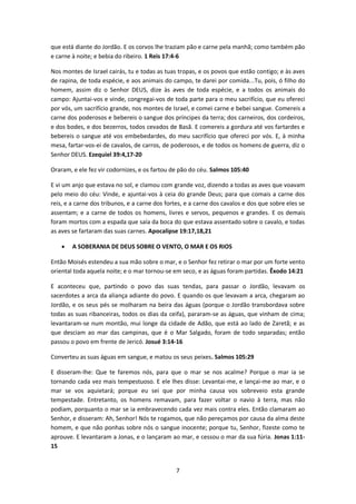 7
que está diante do Jordão. E os corvos lhe traziam pão e carne pela manhã; como também pão
e carne à noite; e bebia do ribeiro. 1 Reis 17:4-6
Nos montes de Israel cairás, tu e todas as tuas tropas, e os povos que estão contigo; e às aves
de rapina, de toda espécie, e aos animais do campo, te darei por comida...Tu, pois, ó filho do
homem, assim diz o Senhor DEUS, dize às aves de toda espécie, e a todos os animais do
campo: Ajuntai-vos e vinde, congregai-vos de toda parte para o meu sacrifício, que eu ofereci
por vós, um sacrifício grande, nos montes de Israel, e comei carne e bebei sangue. Comereis a
carne dos poderosos e bebereis o sangue dos príncipes da terra; dos carneiros, dos cordeiros,
e dos bodes, e dos bezerros, todos cevados de Basã. E comereis a gordura até vos fartardes e
bebereis o sangue até vos embebedardes, do meu sacrifício que ofereci por vós. E, à minha
mesa, fartar-vos-ei de cavalos, de carros, de poderosos, e de todos os homens de guerra, diz o
Senhor DEUS. Ezequiel 39:4,17-20
Oraram, e ele fez vir codornizes, e os fartou de pão do céu. Salmos 105:40
E vi um anjo que estava no sol, e clamou com grande voz, dizendo a todas as aves que voavam
pelo meio do céu: Vinde, e ajuntai-vos à ceia do grande Deus; para que comais a carne dos
reis, e a carne dos tribunos, e a carne dos fortes, e a carne dos cavalos e dos que sobre eles se
assentam; e a carne de todos os homens, livres e servos, pequenos e grandes. E os demais
foram mortos com a espada que saía da boca do que estava assentado sobre o cavalo, e todas
as aves se fartaram das suas carnes. Apocalipse 19:17,18,21
 A SOBERANIA DE DEUS SOBRE O VENTO, O MAR E OS RIOS
Então Moisés estendeu a sua mão sobre o mar, e o Senhor fez retirar o mar por um forte vento
oriental toda aquela noite; e o mar tornou-se em seco, e as águas foram partidas. Êxodo 14:21
E aconteceu que, partindo o povo das suas tendas, para passar o Jordão, levavam os
sacerdotes a arca da aliança adiante do povo. E quando os que levavam a arca, chegaram ao
Jordão, e os seus pés se molharam na beira das águas (porque o Jordão transbordava sobre
todas as suas ribanceiras, todos os dias da ceifa), pararam-se as águas, que vinham de cima;
levantaram-se num montão, mui longe da cidade de Adão, que está ao lado de Zaretã; e as
que desciam ao mar das campinas, que é o Mar Salgado, foram de todo separadas; então
passou o povo em frente de Jericó. Josué 3:14-16
Converteu as suas águas em sangue, e matou os seus peixes. Salmos 105:29
E disseram-lhe: Que te faremos nós, para que o mar se nos acalme? Porque o mar ia se
tornando cada vez mais tempestuoso. E ele lhes disse: Levantai-me, e lançai-me ao mar, e o
mar se vos aquietará; porque eu sei que por minha causa vos sobreveio esta grande
tempestade. Entretanto, os homens remavam, para fazer voltar o navio à terra, mas não
podiam, porquanto o mar se ia embravecendo cada vez mais contra eles. Então clamaram ao
Senhor, e disseram: Ah, Senhor! Nós te rogamos, que não pereçamos por causa da alma deste
homem, e que não ponhas sobre nós o sangue inocente; porque tu, Senhor, fizeste como te
aprouve. E levantaram a Jonas, e o lançaram ao mar, e cessou o mar da sua fúria. Jonas 1:11-
15
 