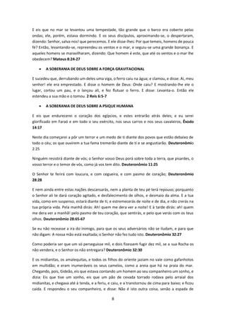 8
E eis que no mar se levantou uma tempestade, tão grande que o barco era coberto pelas
ondas; ele, porém, estava dormindo. E os seus discípulos, aproximando-se, o despertaram,
dizendo: Senhor, salva-nos! que perecemos. E ele disse-lhes: Por que temeis, homens de pouca
fé? Então, levantando-se, repreendeu os ventos e o mar, e seguiu-se uma grande bonança. E
aqueles homens se maravilharam, dizendo: Que homem é este, que até os ventos e o mar lhe
obedecem? Mateus 8:24-27
 A SOBERANIA DE DEUS SOBRE A FORÇA GRAVITACIONAL
E sucedeu que, derrubando um deles uma viga, o ferro caiu na água; e clamou, e disse: Ai, meu
senhor! ele era emprestado. E disse o homem de Deus: Onde caiu? E mostrando-lhe ele o
lugar, cortou um pau, e o lançou ali, e fez flutuar o ferro. E disse: Levanta-o. Então ele
estendeu a sua mão e o tomou. 2 Reis 6:5-7
 A SOBERANIA DE DEUS SOBRE A PSIQUE HUMANA
E eis que endurecerei o coração dos egípcios, e estes entrarão atrás deles; e eu serei
glorificado em Faraó e em todo o seu exército, nos seus carros e nos seus cavaleiros, Êxodo
14:17
Neste dia começarei a pôr um terror e um medo de ti diante dos povos que estão debaixo de
todo o céu; os que ouvirem a tua fama tremerão diante de ti e se angustiarão. Deuteronômio
2:25
Ninguém resistirá diante de vós; o Senhor vosso Deus porá sobre toda a terra, que pisardes, o
vosso terror e o temor de vós, como já vos tem dito. Deuteronômio 11:25
O Senhor te ferirá com loucura, e com cegueira, e com pasmo de coração; Deuteronômio
28:28
E nem ainda entre estas nações descansarás, nem a planta de teu pé terá repouso; porquanto
o Senhor ali te dará coração agitado, e desfalecimento de olhos, e desmaio da alma. E a tua
vida, como em suspenso, estará diante de ti; e estremecerás de noite e de dia, e não crerás na
tua própria vida. Pela manhã dirás: Ah! quem me dera ver a noite! E à tarde dirás: ah! quem
me dera ver a manhã! pelo pasmo de teu coração, que sentirás, e pelo que verás com os teus
olhos. Deuteronômio 28:65-67
Se eu não receasse a ira do inimigo, para que os seus adversários não se iludam, e para que
não digam: A nossa mão está exaltada; o Senhor não fez tudo isto. Deuteronômio 32:27
Como poderia ser que um só perseguisse mil, e dois fizessem fugir dez mil, se a sua Rocha os
não vendera, e o Senhor os não entregara? Deuteronômio 32:30
E os midianitas, os amalequitas, e todos os filhos do oriente jaziam no vale como gafanhotos
em multidão; e eram inumeráveis os seus camelos, como a areia que há na praia do mar.
Chegando, pois, Gideão, eis que estava contando um homem ao seu companheiro um sonho, e
dizia: Eis que tive um sonho, eis que um pão de cevada torrado rodava pelo arraial dos
midianitas, e chegava até à tenda, e a feriu, e caiu, e a transtornou de cima para baixo; e ficou
caída. E respondeu o seu companheiro, e disse: Não é isto outra coisa, senão a espada de
 