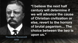 Theodore Roosevelt
1909
“I believe the next half
century will determine if
we will advance the cause
of Christian civilization or
else, revert to the horrors
of brutal paganism… The
choice between the two is
upon us.”
 