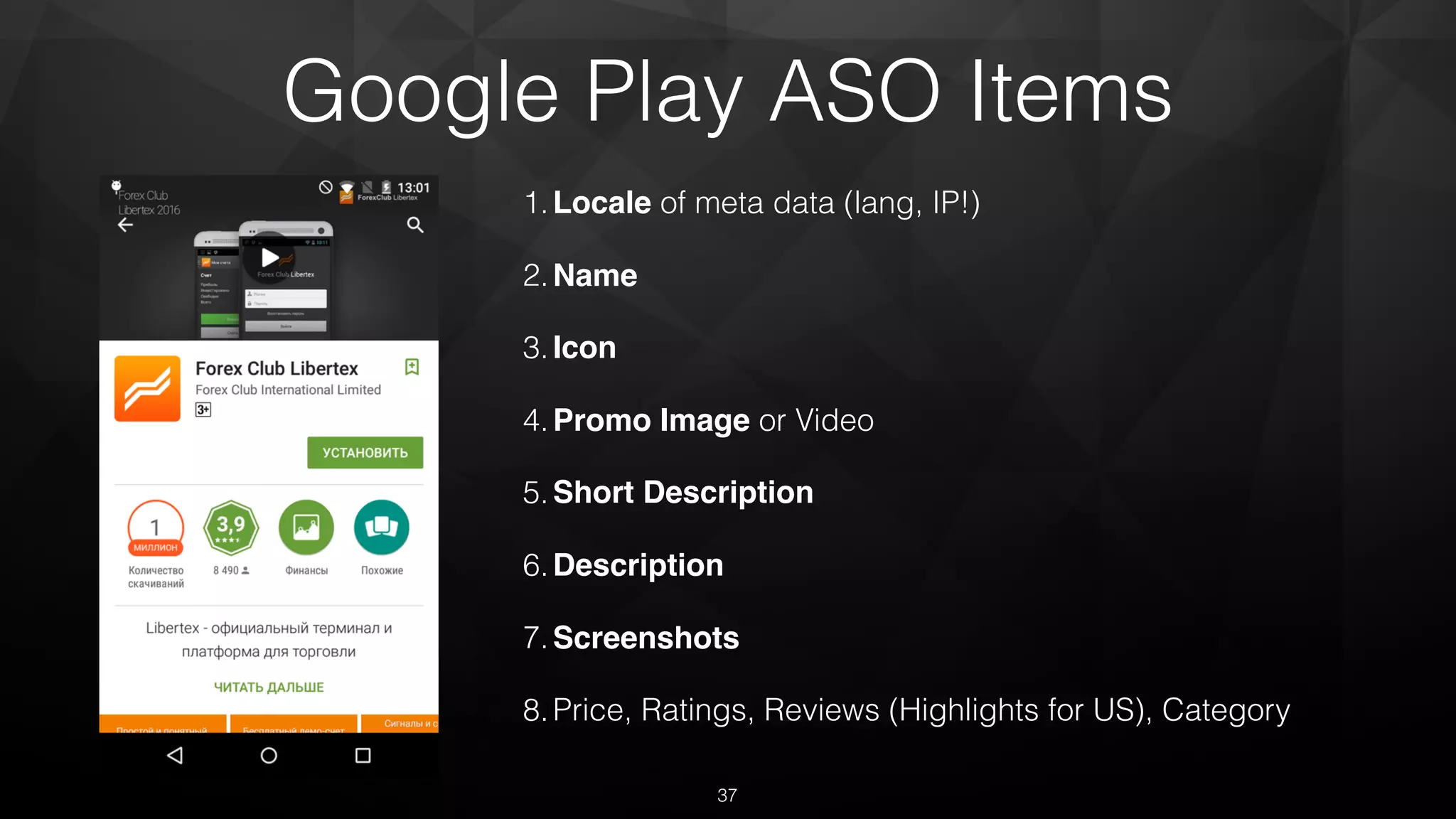 Google Play ASO Items
1.Locale of meta data (lang, IP!)
2.Name
3.Icon
4.Promo Image or Video
5.Short Description
6.Description
7.Screenshots
8.Price, Ratings, Reviews (Highlights for US), Category
37
 