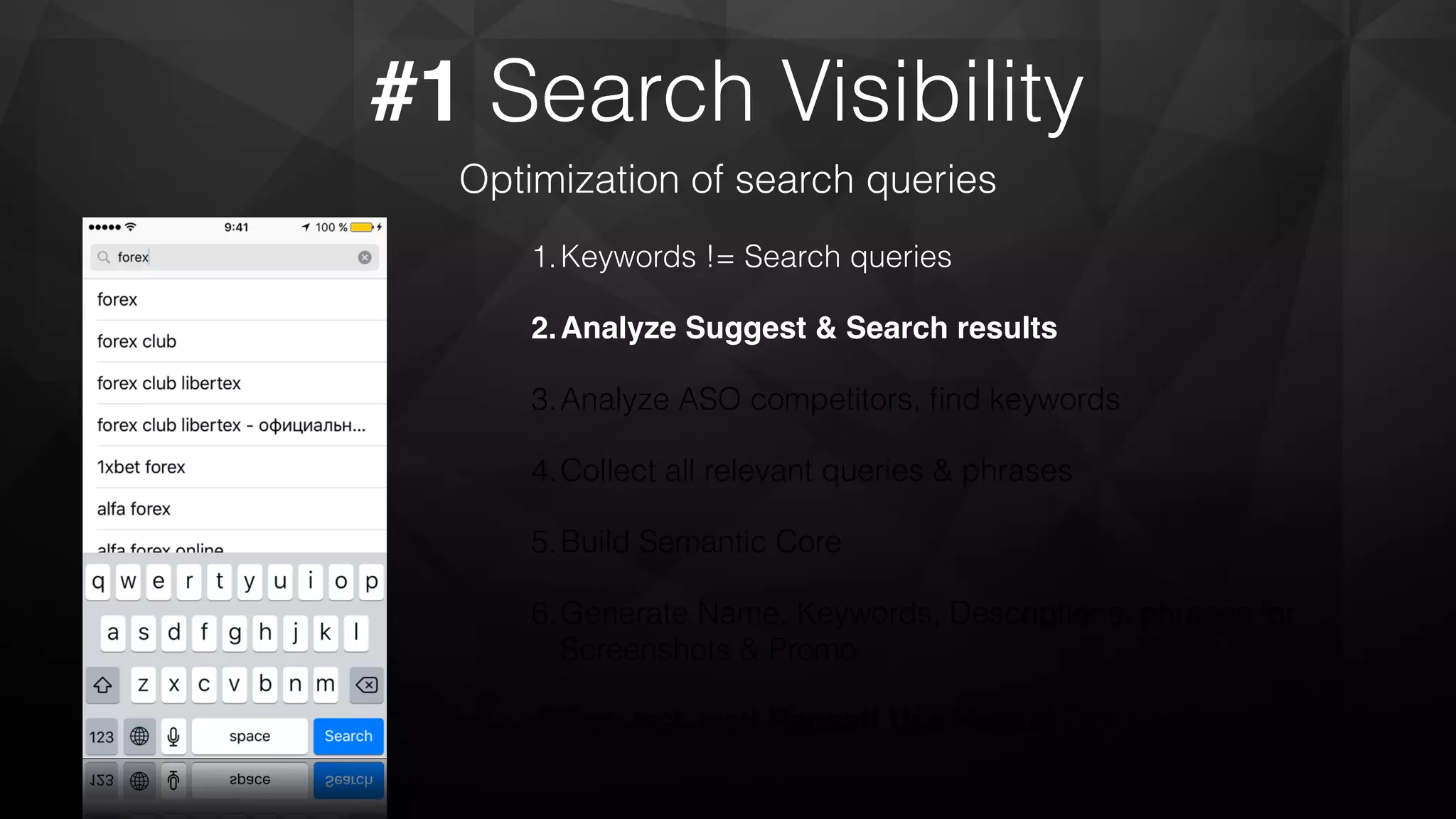 #1 Search Visibility
Optimization of search queries
1.Keywords != Search queries
2.Analyze Suggest & Search results
3.Analyze ASO competitors, ﬁnd keywords
4.Collect all relevant queries & phrases
5.Build Semantic Core
6.Generate Name, Keywords, Descriptions, phrases for
Screenshots & Promo
7.Test, test, test! Repeat! Use Hacks! Test,test, test!
 