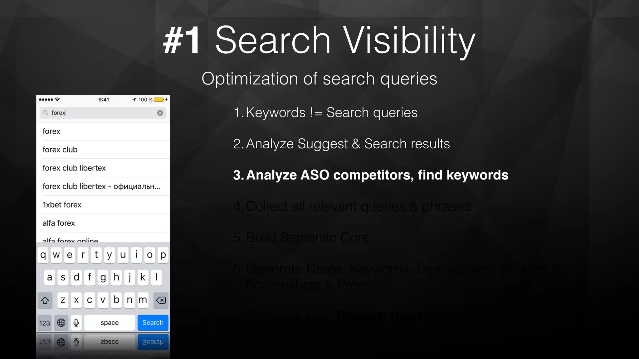 #1 Search Visibility
Optimization of search queries
1.Keywords != Search queries
2.Analyze Suggest & Search results
3.Analyze ASO competitors, ﬁnd keywords
4.Collect all relevant queries & phrases
5.Build Semantic Core
6.Generate Name, Keywords, Descriptions, phrases for
Screenshots & Promo
7.Test, test, test! Repeat! Use Hacks! Test,test, test!
 