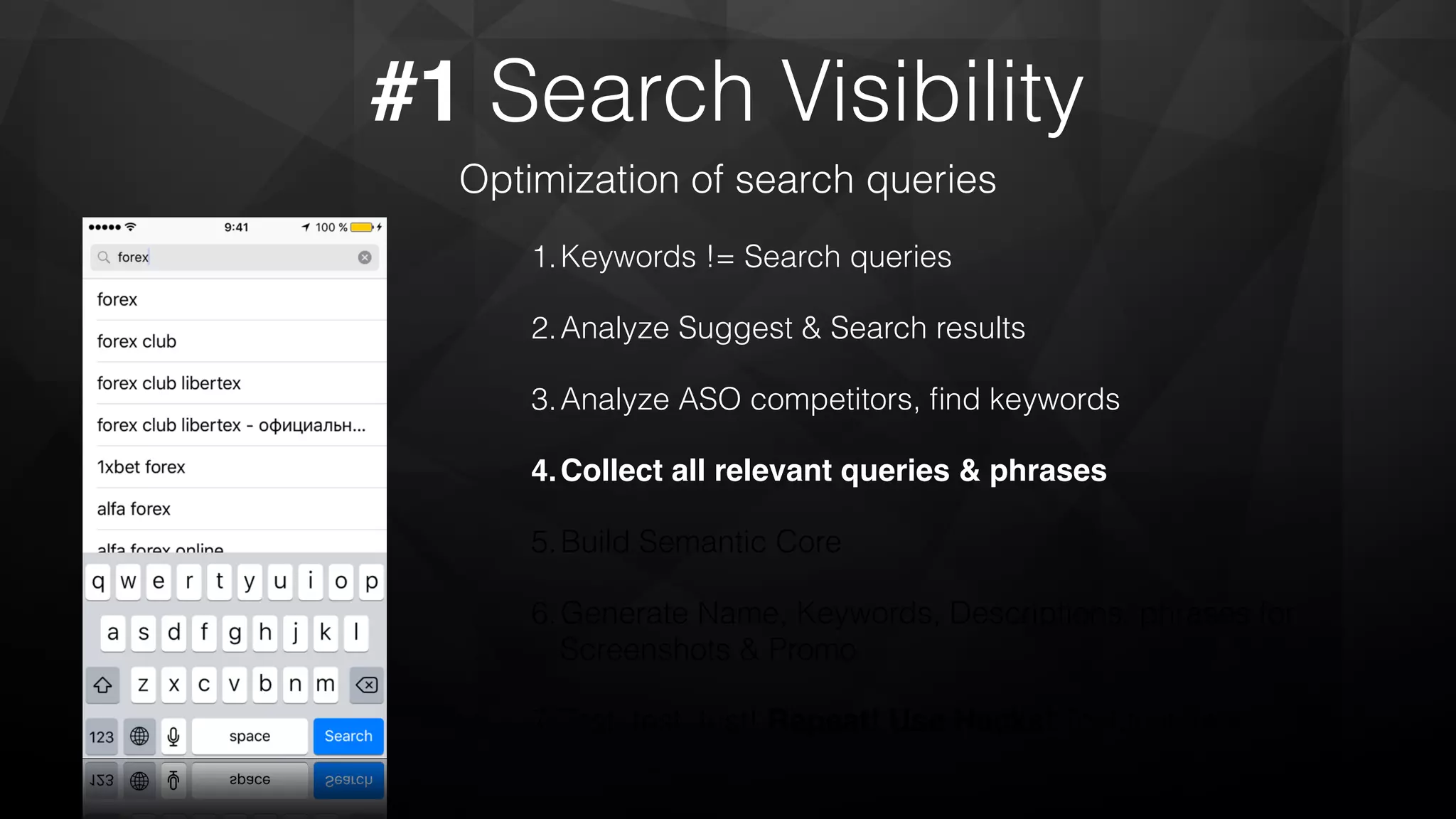 #1 Search Visibility
Optimization of search queries
1.Keywords != Search queries
2.Analyze Suggest & Search results
3.Analyze ASO competitors, ﬁnd keywords
4.Collect all relevant queries & phrases
5.Build Semantic Core
6.Generate Name, Keywords, Descriptions, phrases for
Screenshots & Promo
7.Test, test, test! Repeat! Use Hacks! Test,test, test!
 