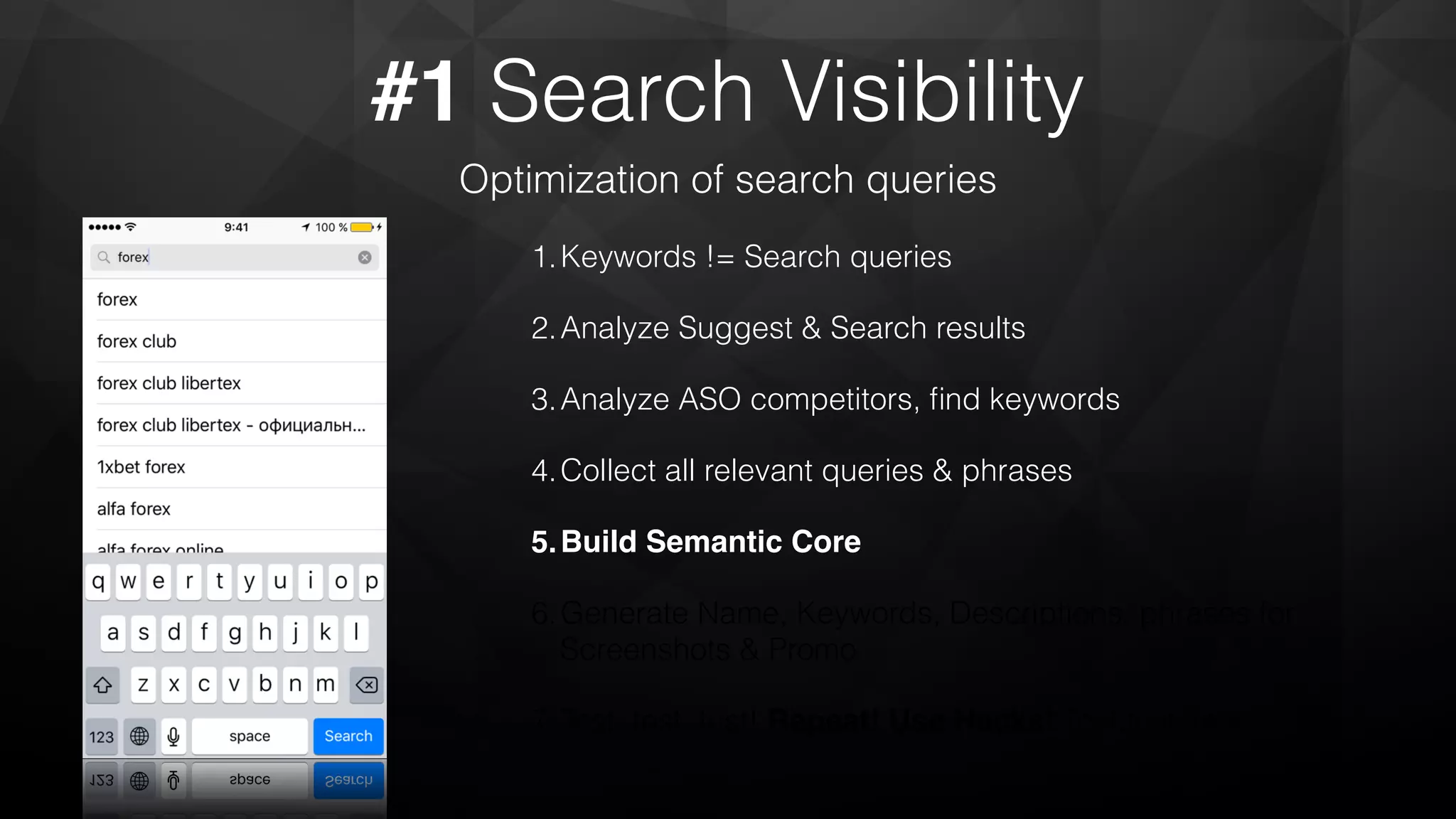 #1 Search Visibility
Optimization of search queries
1.Keywords != Search queries
2.Analyze Suggest & Search results
3.Analyze ASO competitors, ﬁnd keywords
4.Collect all relevant queries & phrases
5.Build Semantic Core
6.Generate Name, Keywords, Descriptions, phrases for
Screenshots & Promo
7.Test, test, test! Repeat! Use Hacks! Test,test, test!
 
