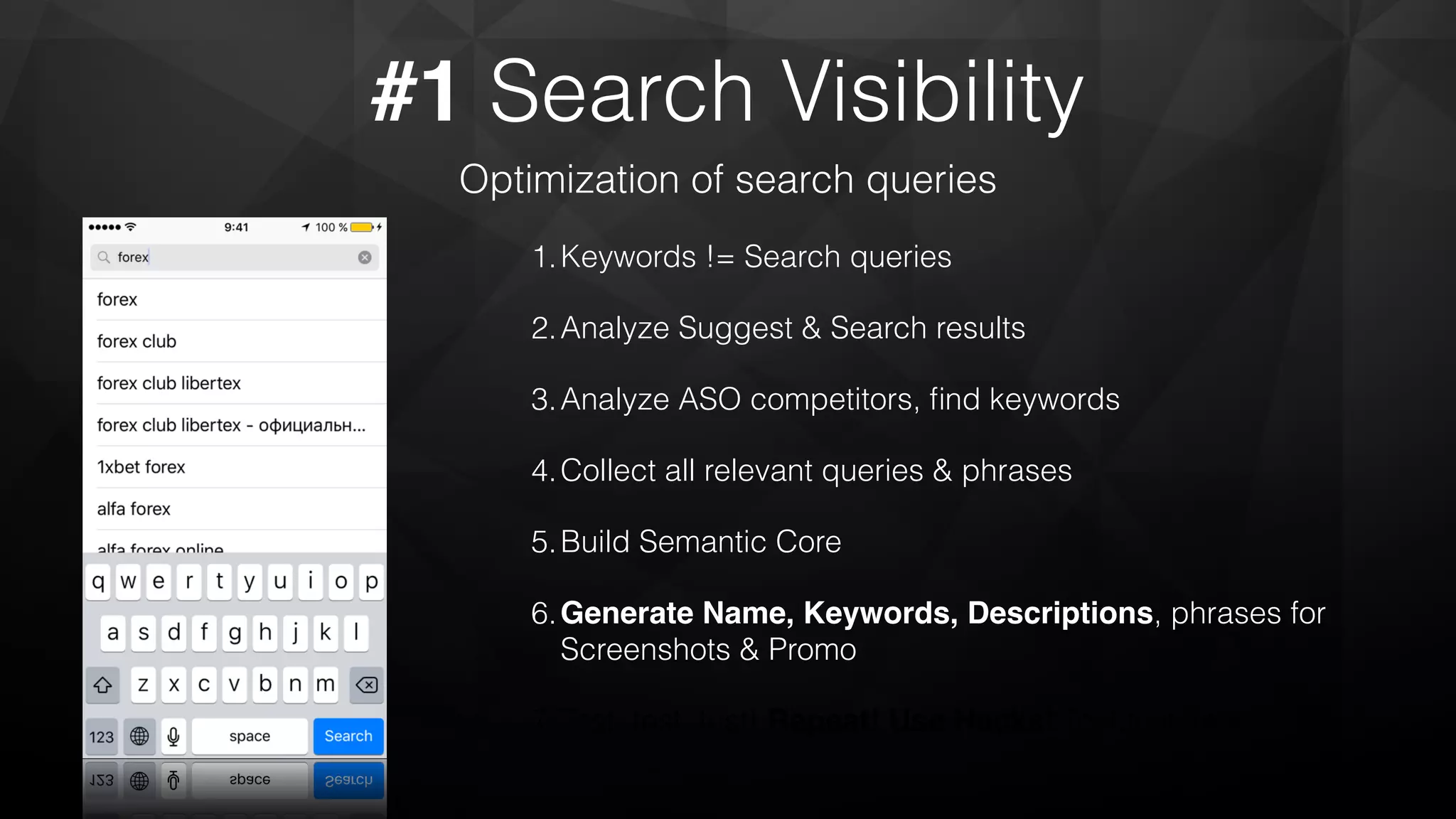 #1 Search Visibility
Optimization of search queries
1.Keywords != Search queries
2.Analyze Suggest & Search results
3.Analyze ASO competitors, ﬁnd keywords
4.Collect all relevant queries & phrases
5.Build Semantic Core
6.Generate Name, Keywords, Descriptions, phrases for
Screenshots & Promo
7.Test, test, test! Repeat! Use Hacks! Test,test, test!
 