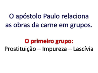 O apóstolo Paulo relaciona as obras da carne em grupos.O primeiro grupo:Prostituição – Impureza – Lascívia