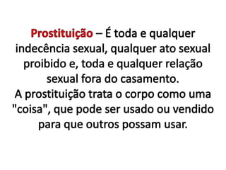Prostituição – É toda e qualquer indecência sexual, qualquer ato sexual proibido e, toda e qualquer relação sexual fora do casamento. A prostituição trata o corpo como uma "coisa", que pode ser usado ou vendido para que outros possam usar. 