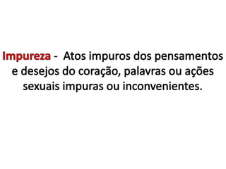 Impureza -  Atos impuros dos pensamentos e desejos do coração, palavras ou ações sexuais impuras ou inconvenientes.