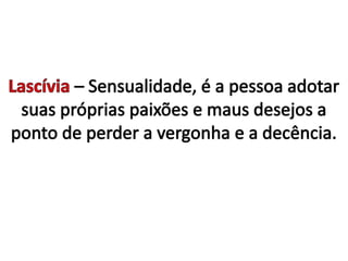 Lascívia– Sensualidade, é a pessoa adotar suas próprias paixões e maus desejos a ponto de perder a vergonha e a decência. 