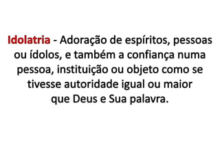 Idolatria - Adoração de espíritos, pessoas ou ídolos, e também a confiança numa pessoa, instituição ou objeto como se tivesse autoridade igual ou maior que Deus e Sua palavra.