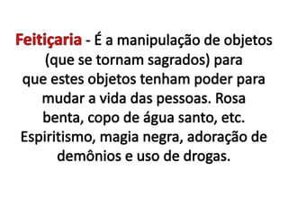 Feitiçaria- É a manipulação de objetos (que se tornam sagrados) para que estes objetos tenham poder para mudar a vida das pessoas. Rosa benta, copo de água santo, etc. Espiritismo, magia negra, adoração de demônios e uso de drogas.