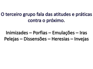 O terceiro grupo fala das atitudes e práticas contra o próximo.Inimizades – Porfias – Emulações – Iras Pelejas – Dissensões – Heresias – Invejas