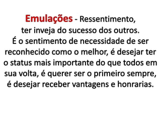 Emulações - Ressentimento, ter inveja do sucesso dos outros. É o sentimento de necessidade de ser reconhecido como o melhor, é desejar ter o status mais importante do que todos em sua volta, é querer ser o primeiro sempre, é desejar receber vantagens e honrarias.