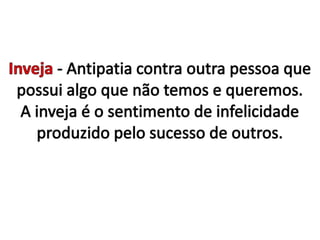 Inveja - Antipatia contra outra pessoa que possui algo que não temos e queremos. A inveja é o sentimento de infelicidade produzido pelo sucesso de outros.