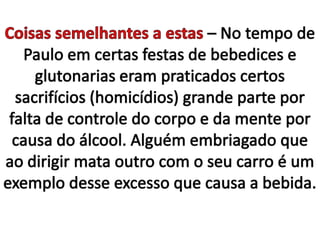 Coisas semelhantes a estas – No tempo de Paulo em certas festas de bebedices e glutonarias eram praticados certos sacrifícios (homicídios) grande parte por falta de controle do corpo e da mente por causa do álcool. Alguém embriagado que ao dirigir mata outro com o seu carro é um exemplo desse excesso que causa a bebida.