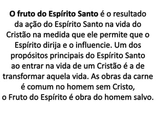 O fruto do Espírito Santo é o resultado da ação do Espírito Santo na vida do Cristão na medida que ele permite que o Espírito dirija e o influencie. Um dos propósitos principais do Espírito Santo ao entrar na vida de um Cristão é a de transformar aquela vida. As obras da carne é comum no homem sem Cristo, o Fruto do Espírito é obra do homem salvo.
