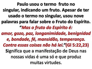 Paulo usou o termo  fruto no singular, indicando um fruto. Apesar de ter usado o termo no singular, usou nove palavras para falar sobre o Fruto do Espírito.“Mas o fruto do Espírito é: amor, gozo, paz, longanimidade, benignidade, bondade, fé, mansidão, temperança. Contra essas coisas não há lei.”(Gl 5:22,23)Significa que a manifestação de Deus nas nossas vidas é uma só e que produz muitas virtudes.