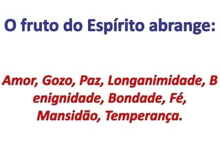 O fruto do Espírito abrange: Amor, Gozo, Paz, Longanimidade, Benignidade, Bondade, Fé, Mansidão, Temperança.