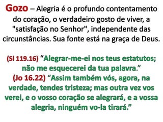 Gozo– Alegria é o profundo contentamento do coração, o verdadeiro gosto de viver, a "satisfação no Senhor", independente das circunstâncias. Sua fonte está na graça de Deus.(Sl 119.16) “Alegrar-me-ei nos teus estatutos; não me esquecerei da tua palavra.” (Jo 16.22) “Assim também vós, agora, na verdade, tendes tristeza; mas outra vez vos verei, e o vosso coração se alegrará, e a vossa alegria, ninguém vo-la tirará.” 