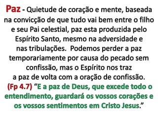 Paz - Quietude de coração e mente, baseada na convicção de que tudo vai bem entre o filho e seu Pai celestial, paz esta produzida pelo Espírito Santo, mesmo na adversidade e nas tribulações.  Podemos perder a paz temporariamente por causa do pecado sem confissão, mas o Espírito nos traz  a paz de volta com a oração de confissão.  (Fp 4.7) “E a paz de Deus, que excede todo o entendimento, guardará os vossos corações e os vossos sentimentos em Cristo Jesus.”
