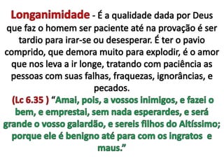 Longanimidade - É a qualidade dada por Deus que faz o homem ser paciente até na provação é ser tardio para irar-se ou desesperar. É ter o pavio comprido, que demora muito para explodir, é o amor que nos leva a ir longe, tratando com paciência as pessoas com suas falhas, fraquezas, ignorâncias, e pecados. (Lc 6.35 ) “Amai, pois, a vossos inimigos, e fazei o bem, e emprestai, sem nada esperardes, e será grande o vosso galardão, e sereis filhos do Altíssimo; porque ele é benigno até para com os ingratos  e maus.”