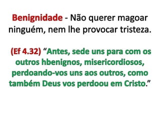 Benignidade - Não querer magoar ninguém, nem lhe provocar tristeza. (Ef 4.32) “Antes, sede uns para com os outros hbenignos, misericordiosos, perdoando-vos uns aos outros, como também Deus vos perdoou em Cristo.”