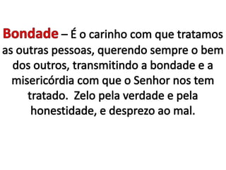 Bondade – É o carinho com que tratamos as outras pessoas, querendo sempre o bem dos outros, transmitindo a bondade e a misericórdia com que o Senhor nos tem tratado.  Zelo pela verdade e pela honestidade, e desprezo ao mal.