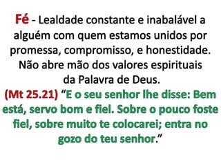 Fé - Lealdade constante e inabalável a alguém com quem estamos unidos por promessa, compromisso, e honestidade. Não abre mão dos valores espirituais da Palavra de Deus. (Mt 25.21) “E o seu senhor lhe disse: Bem está, servo bom e fiel. Sobre o pouco foste fiel, sobre muito te colocarei; entra no gozo do teu senhor.” 
