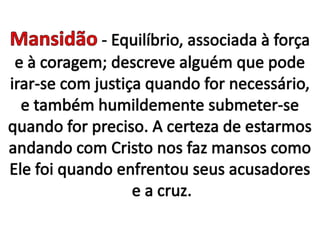Mansidão - Equilíbrio, associada à força e à coragem; descreve alguém que pode irar-se com justiça quando for necessário, e também humildemente submeter-se quando for preciso. A certeza de estarmos andando com Cristo nos faz mansos como Ele foi quando enfrentou seus acusadores e a cruz.