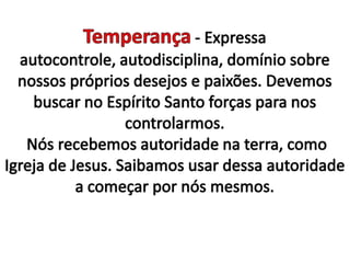 Temperança - Expressa autocontrole, autodisciplina, domínio sobre nossos próprios desejos e paixões. Devemos buscar no Espírito Santo forças para nos controlarmos. Nós recebemos autoridade na terra, como Igreja de Jesus. Saibamos usar dessa autoridade a começar por nós mesmos. 