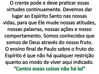 O crente pode e deve praticar essas virtudes continuamente. Devemos dar lugar ao Espírito Santo nas nossas vidas, para que Ele mude nossas atitudes, nossas palavras, nossas ações e nosso comportamento. Somos conhecidos que somos de Deus através do nosso fruto. O ensino final de Paulo sobre o fruto do Espírito é que não há qualquer restrição quanto ao modo de viver aqui indicado. “Contra essas coisas não há lei”