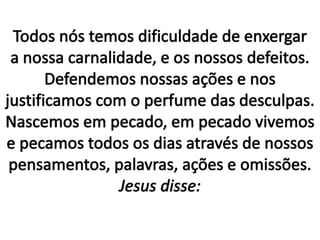 Todos nós temos dificuldade de enxergar a nossa carnalidade, e os nossos defeitos.Defendemos nossas ações e nos justificamos com o perfume das desculpas. Nascemos em pecado, em pecado vivemos e pecamos todos os dias através de nossos pensamentos, palavras, ações e omissões.Jesus disse: