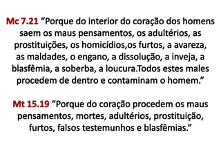 Mc 7.21 “Porque do interior do coração dos homens saem os maus pensamentos, os adultérios, as prostituições, os homicídios,os furtos, a avareza, as maldades, o engano, a dissolução, a inveja, a blasfêmia, a soberba, a loucura.Todos estes males procedem de dentro e contaminam o homem.”Mt 15.19 “Porque do coração procedem os maus pensamentos, mortes, adultérios, prostituição, furtos, falsos testemunhos e blasfêmias.”