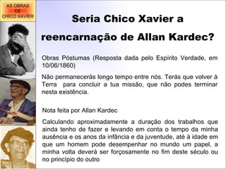 Seria Chico Xavier a reencarnação de Allan Kardec? Obras Póstumas (Resposta dada pelo Espírito Verdade, em 10/06/1860) Não permanecerás longo tempo entre nós. Terás que volver à Terra  para concluir a tua missão, que não podes terminar nesta existência. Nota feita por Allan Kardec Calculando aproximadamente a duração dos trabalhos que ainda tenho de fazer e levando em conta o tempo da minha ausência e os anos da infância e da juventude, até à idade em que um homem pode desempenhar no mundo um papel, a minha volta deverá ser forçosamente no fim deste século ou no princípio do outro AS OBRAS DE CHICO XAVIER 