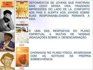 É UMA DAS RESPOSTAS DO PLANO ESPIRITUAL A MUITAS DE NOSSAS INDAGAÇÕES SOBRE A  DESENCARNAÇÃO.  DEPOIMENTOS DE JOVENS QUE PARTIRAM MAIS CEDO DESSA VIDA TRAZENDO IMPRESSÕES DO LADO DE LÁ, CONFORTO AOS PAIS E ALERTA AOS JOVENS SOBRE SUAS RESPONSABILIDADES PERANTE A VIDA. 1975 1985 1979 CHORADOS NO PLANO FÍSICO, REGRESSAM COM AS NOTÍCIAS DA PRÓPRIA SOBREVIVÊNCIA.     AS OBRAS DE CHICO XAVIER 