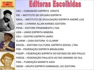 Editoras Escolhidas  CEC – COMUNHÃO ESPÍRITA  CRISTÃ IDE – INSTITUTO DE DIFUSÃO ESPÍRITA IDEAL – INSTITUTO DE DIVULGAÇÃO ESPÍRITA ANDRÉ LUIZ   LAKE – LIVRARIA ALLAN KARDEC EDITORA PENS – EDITORA PENSAMENTO LTDA UEM – UNIÃO ESPÍRITA MINEIRA CEU – CENTRO ESPÍRITA UNIÃO CLARIM – CASA EDITORA “O CLARIM” EDICEL – EDITORA CULTURAL ESPÍRITA EDICEL LTDA FEB – FEDERAÇÃO ESPÍRITA BRASILEIRA FEESP – FEDERAÇÃO ESPÍRITA DO ESTADO DE SÃO PAULO FERGS – FEDERAÇÃO PAULISTA DO RIO GRANDE DO SUL FMG – FUNDAÇÃO MARIETA GAIO GEEM – GRUPO ESPÍRITA EMMANUEL S/C EDITORA   AS OBRAS DE CHICO XAVIER 