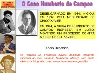 DESENCARNADO EM 1934, INICIOU, EM 1937, PELA MEDIUNIDADE DE CHICO XAVIER. EM 1944, A VIÚVA DE HUMBERTO DE CAMPOS INGRESSA EM JUÍZO, MOVENDO UM PROCESSO CONTRA A FEB E CHICO  XAVIER. O Caso Humberto de Campos Apoio Recebido Ao Prezado Sr. Francisco Xavier, dedicado intérprete espiritual do meu saudoso Humberto, ofereço com muito afeto esta fotografia, como prova de amizade e gratidão.   AS OBRAS DE CHICO XAVIER 