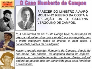 O Caso Humberto de Campos PARECER DO MINISTRO ÁLVARO MOUTINHO RIBEIRO DA COSTA À APELAÇÃO DA D. CATARINA VERGOLINO DE CAMPOS. “ (...) nos termos do art. 10 do Código Civil,  “a existência da pessoa natural termina com a morte”; por conseguinte, com a morte extinguem todos os direitos, e, bem assim, a capacidade jurídica de os adquirir” Assim o grande escritor Humberto de Campos, depois de sua morte, não poderia  ter adquirido direito de espécie  alguma, e, conseqüentemente, nenhum direito autoral poderá da pessoa dele ser transmitido para seus herdeiros e sucessores. AS OBRAS DE CHICO XAVIER 