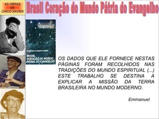 OS DADOS QUE ELE FORNECE NESTAS PÁGINAS FORAM RECOLHIDOS NAS TRADIÇÕES DO MUNDO ESPIRITUAL (...) ESTE TRABALHO SE DESTINA A EXPLICAR A MISSÃO DA TERRA BRASILEIRA NO MUNDO MODERNO. Emmanuel Brasil Coração do Mundo Pátria do Evangelho AS OBRAS DE CHICO XAVIER 