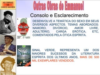 Outras Obras de Emmanuel Consolo e Esclarecimento DESENVOLVE A TEMÁTICA DO SEXO EM SEUS DIVERSOS ASPECTOS.  TEMAS ABORDADOS: NAMORO, DIVÓRCIO, AMOR LIVRE, ADULTÉRIO, CARGA ERÓTICA, ETC, COMENTADOS PELA ÓTICA ESPÍRITA. SINAL VERDE, REPRESENTA UM DOS MAIORES SUCESSOS DA LITERATURA ESPÍRITA DOS ÚLTIMOS ANOS,  MAIS DE 500 MIL EXEMPLARES VENDIDOS .  AS OBRAS DE CHICO XAVIER 
