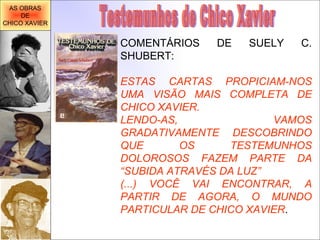 Testemunhos de Chico Xavier COMENTÁRIOS DE SUELY C. SHUBERT: ESTAS CARTAS PROPICIAM-NOS UMA VISÃO MAIS COMPLETA DE CHICO XAVIER. LENDO-AS, VAMOS GRADATIVAMENTE DESCOBRINDO QUE OS TESTEMUNHOS DOLOROSOS FAZEM PARTE DA “SUBIDA ATRAVÉS DA LUZ” (...) VOCÊ VAI ENCONTRAR, A PARTIR DE AGORA, O MUNDO PARTICULAR DE CHICO XAVIER . AS OBRAS DE CHICO XAVIER 