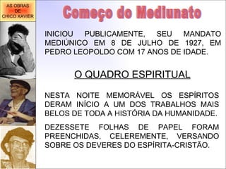 INICIOU PUBLICAMENTE, SEU MANDATO MEDIÚNICO EM 8 DE JULHO DE 1927, EM PEDRO LEOPOLDO COM 17 ANOS DE IDADE. O QUADRO ESPIRITUAL Começo do Mediunato NESTA NOITE MEMORÁVEL OS ESPÍRITOS DERAM INÍCIO A UM DOS TRABALHOS MAIS BELOS DE TODA A HISTÓRIA DA HUMANIDADE. DEZESSETE FOLHAS DE PAPEL FORAM PREENCHIDAS, CELEREMENTE, VERSANDO SOBRE OS DEVERES DO ESPÍRITA-CRISTÃO. AS OBRAS DE CHICO XAVIER 