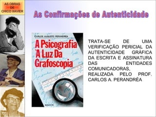 TRATA-SE DE UMA VERIFICAÇÃO PERICIAL DA AUTENTICIDADE GRÁFICA DA ESCRITA E ASSINATURA DAS ENTIDADES COMUNICADORAS, REALIZADA PELO PROF. CARLOS A. PERANDRÉA As Confirmações de Autenticidade AS OBRAS DE CHICO XAVIER 