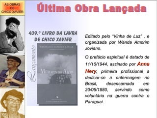 Última Obra Lançada Editado pelo “Vinha de Luz” , e organizada por Wanda Amorim Joviano. O prefácio espiritual é datado de 11/10/1944, assinado por  Anna Nery , primeira profissional a dedicar-se à enfermagem no Brasil, desencarnada em 20/05/1880, servindo como voluntária na guerra contra o Paraguai. AS OBRAS DE CHICO XAVIER 
