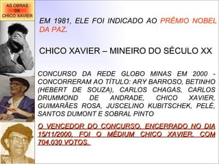 EM 1981, ELE FOI INDICADO AO  PRÊMIO NOBEL DA PAZ . CHICO XAVIER – MINEIRO DO SÉCULO XX CONCURSO DA REDE GLOBO MINAS EM 2000 - CONCORRERAM AO TÍTULO: ARY BARROSO, BETINHO (HEBERT DE SOUZA), CARLOS CHAGAS, CARLOS DRUMMOND DE ANDRADE, CHICO XAVIER, GUIMARÃES ROSA, JUSCELINO KUBITSCHEK, PELÉ, SANTOS DUMONT E SOBRAL PINTO  O VENCEDOR DO CONCURSO, ENCERRADO NO DIA 15/11/2000, FOI O MÉDIUM CHICO XAVIER, COM 704.030 VOTOS.   AS OBRAS DE CHICO XAVIER 