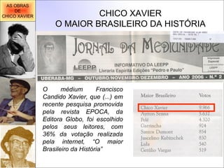 CHICO XAVIER O MAIOR BRASILEIRO DA HISTÓRIA O médium Francisco Candido Xavier, que (...) em recente pesquisa promovida pela revista EPOCA, da Editora Globo, foi escolhido pelos seus leitores, com 36% da votação realizada pela internet, “O maior Brasileiro da História” AS OBRAS DE CHICO XAVIER 