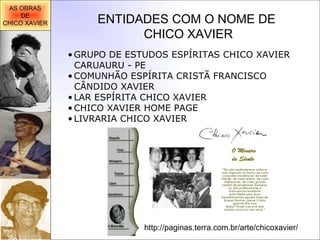 ENTIDADES COM O NOME DE CHICO XAVIER GRUPO DE ESTUDOS ESPÍRITAS CHICO XAVIER CARUAURU - PE   COMUNHÃO ESPÍRITA CRISTÃ FRANCISCO CÂNDIDO XAVIER   LAR ESPÍRITA CHICO XAVIER   CHICO XAVIER HOME PAGE   LIVRARIA CHICO XAVIER AS OBRAS DE CHICO XAVIER http://paginas.terra.com.br/arte/chicoxavier/ 