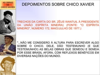 DEPOIMENTOS SOBRE CHICO XAVIER "...NÃO ME CONSIDERO À ALTURA PARA ESCREVER ALGO SOBRE O CHICO. DELE, DÃO TESTEMUNHO (E QUE TESTEMUNHO!) AS BELAS OBRAS QUE SEMEOU E SEMEIA POR ESSE BRASIL AFORA, COM REFLEXOS BENÉFICOS EM DIVERSAS NAÇÕES DO MUNDO.  TRECHOS DA CARTA DO SR. ZÊUS WANTUIL À PRESIDENTE DA UNIÃO ESPÍRITA MINEIRA) (FONTE: "O ESPÍRITA MINEIRO", NÚMERO 172, MAIO/JULHO DE 1977.) AS OBRAS DE CHICO XAVIER 