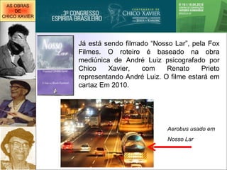 Já está sendo filmado “Nosso Lar”, pela Fox Filmes. O roteiro é baseado na obra mediúnica de André Luiz psicografado por Chico Xavier, com Renato Prieto representando André Luiz. O filme estará em cartaz Em 2010. Aerobus usado em  Nosso Lar AS OBRAS DE CHICO XAVIER 
